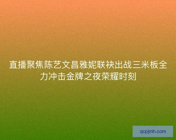 直播聚焦陈艺文昌雅妮联袂出战三米板全力冲击金牌之夜荣耀时刻