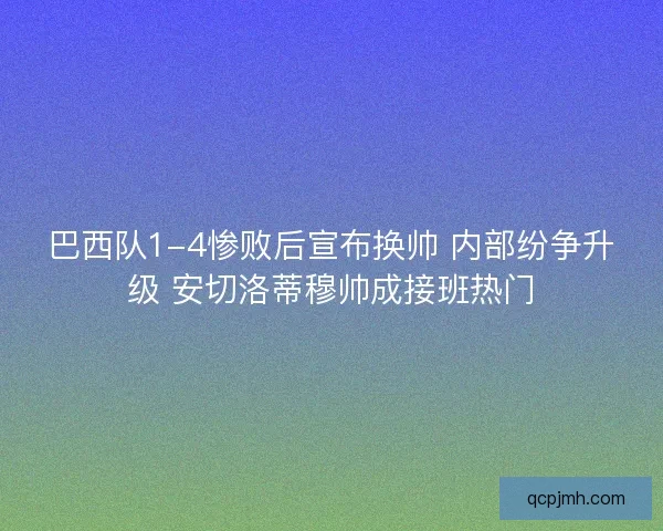 巴西队1-4惨败后宣布换帅 内部纷争升级 安切洛蒂穆帅成接班热门