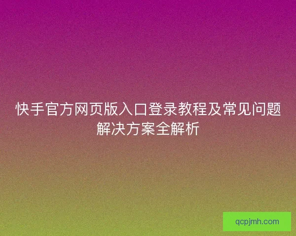 快手官方网页版入口登录教程及常见问题解决方案全解析