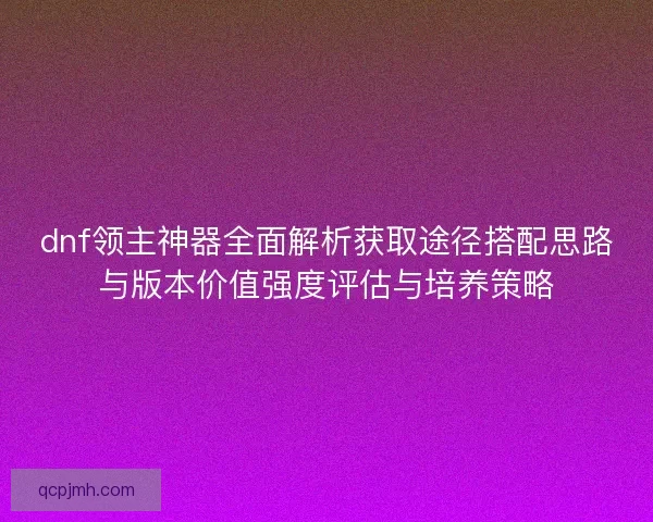 dnf领主神器全面解析获取途径搭配思路与版本价值强度评估与培养策略