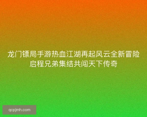 龙门镖局手游热血江湖再起风云全新冒险启程兄弟集结共闯天下传奇 龙门镖局手游热血江湖再起风云全新冒险启程兄弟集结共闯天下传奇