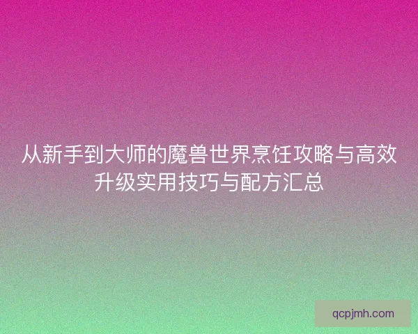 从新手到大师的魔兽世界烹饪攻略与高效升级实用技巧与配方汇总