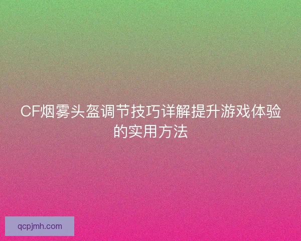 CF烟雾头盔调节技巧详解提升游戏体验的实用方法 CF烟雾头盔调节技巧详解提升游戏体验的实用方法