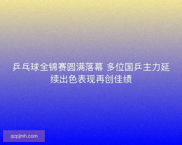 乒乓球全锦赛圆满落幕 多位国乒主力延续出色表现再创佳绩 乒乓球全锦赛圆满落幕 多位国乒主力延续出色表现再创佳绩