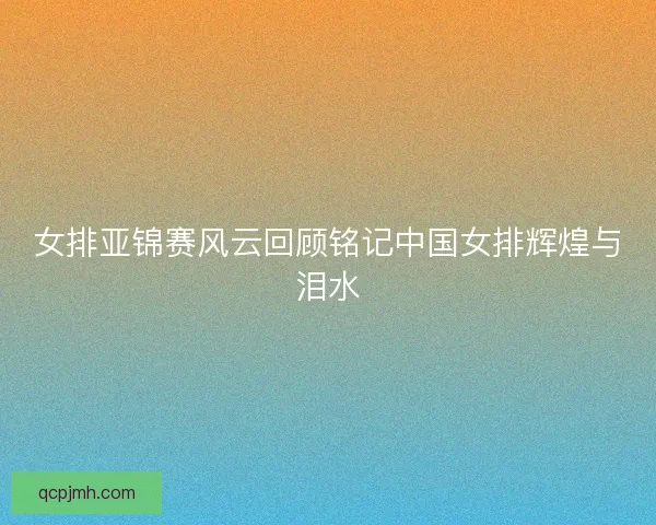 女排亚锦赛风云回顾铭记中国女排辉煌与泪水