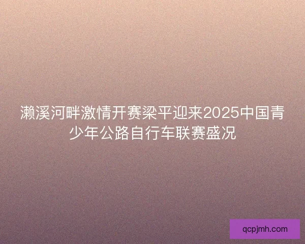 濑溪河畔激情开赛梁平迎来2025中国青少年公路自行车联赛盛况