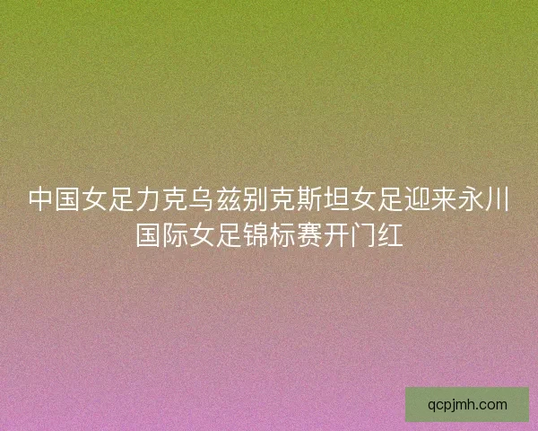 中国女足力克乌兹别克斯坦女足迎来永川国际女足锦标赛开门红