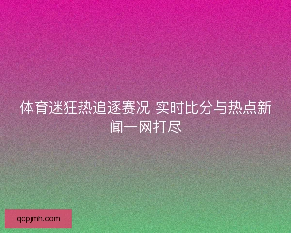 体育迷狂热追逐赛况 实时比分与热点新闻一网打尽