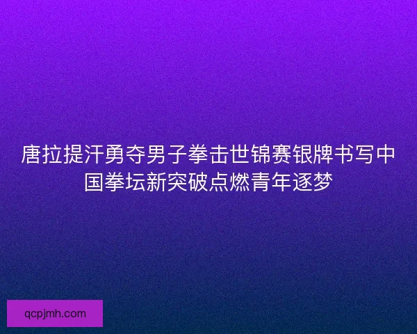 唐拉提汗勇夺男子拳击世锦赛银牌书写中国拳坛新突破点燃青年逐梦