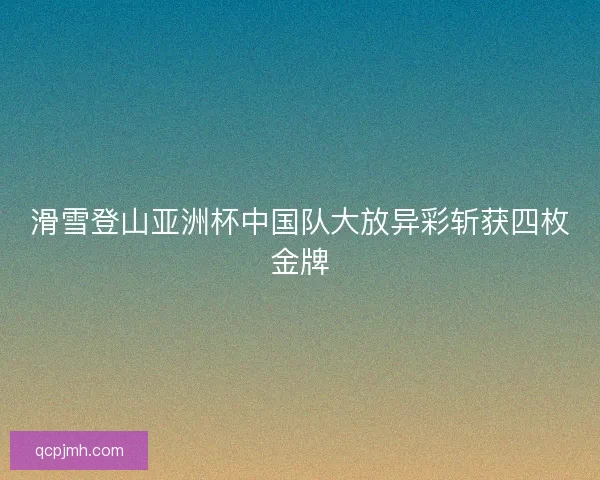 滑雪登山亚洲杯中国队大放异彩斩获四枚金牌 滑雪登山亚洲杯中国队大放异彩斩获四枚金牌