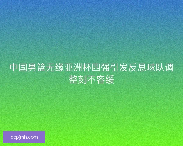中国男篮无缘亚洲杯四强引发反思球队调整刻不容缓