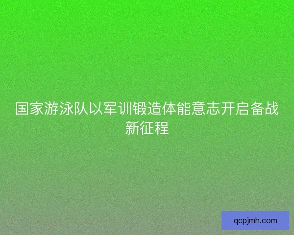 国家游泳队以军训锻造体能意志开启备战新征程