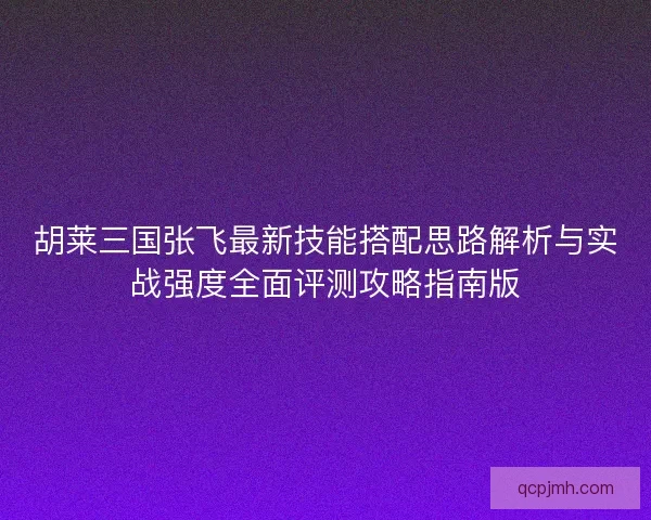 胡莱三国张飞最新技能搭配思路解析与实战强度全面评测攻略指南版