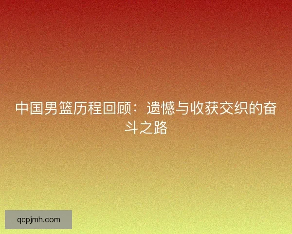 中国男篮历程回顾：遗憾与收获交织的奋斗之路