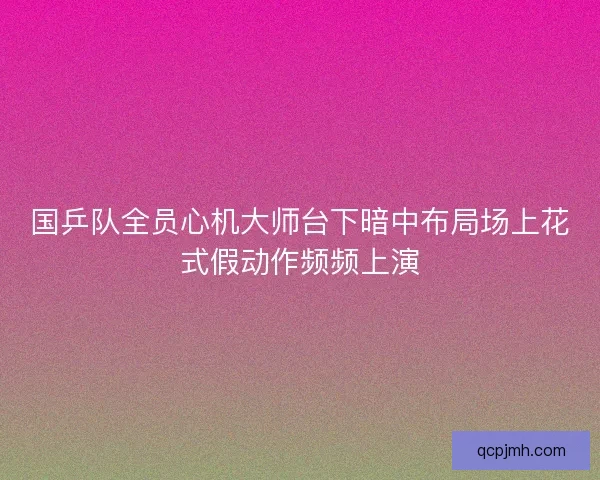 国乒队全员心机大师台下暗中布局场上花式假动作频频上演