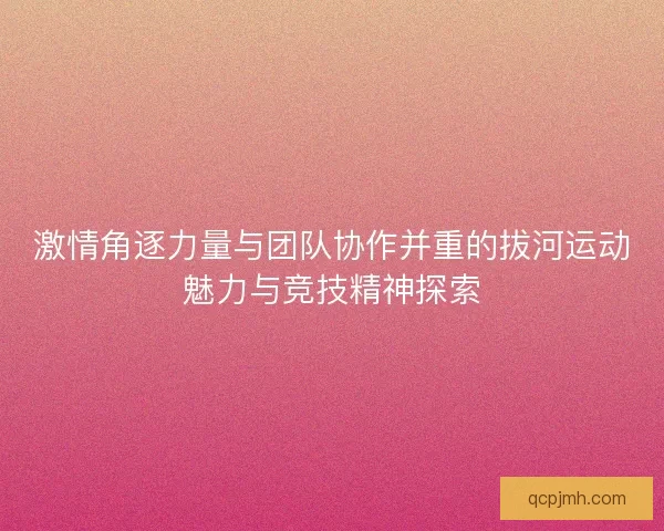 激情角逐力量与团队协作并重的拔河运动魅力与竞技精神探索