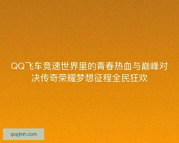 QQ飞车竞速世界里的青春热血与巅峰对决传奇荣耀梦想征程全民狂欢 QQ飞车竞速世界里的青春热血与巅峰对决传奇荣耀梦想征程全民狂欢