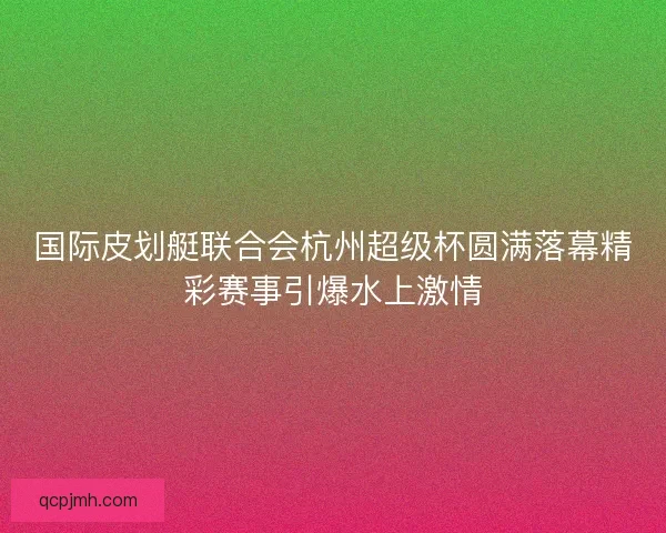 国际皮划艇联合会杭州超级杯圆满落幕精彩赛事引爆水上激情 国际皮划艇联合会杭州超级杯圆满落幕精彩赛事引爆水上激情