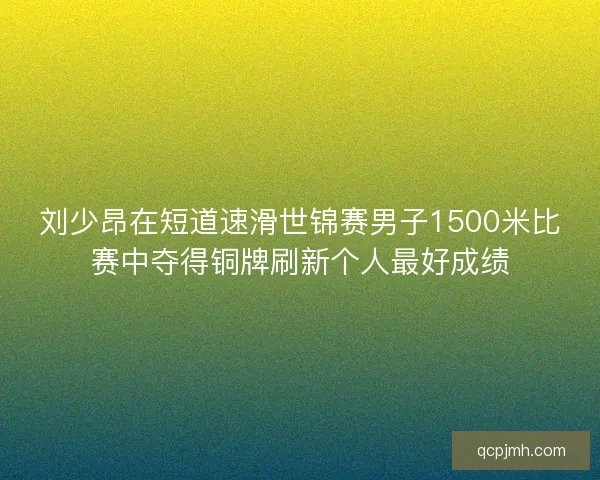 刘少昂在短道速滑世锦赛男子1500米比赛中夺得铜牌刷新个人最好成绩 刘少昂在短道速滑世锦赛男子1500米比赛中夺得铜牌刷新个人最好成绩