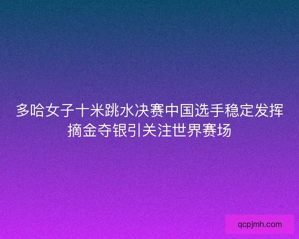 多哈女子十米跳水决赛中国选手稳定发挥摘金夺银引关注世界赛场 多哈女子十米跳水决赛中国选手稳定发挥摘金夺银引关注世界赛场
